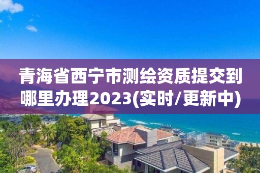 青海省西寧市測繪資質(zhì)提交到哪里辦理2023(實時/更新中)