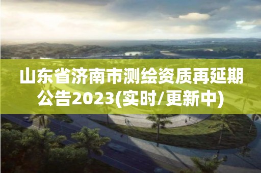 山東省濟南市測繪資質再延期公告2023(實時/更新中)