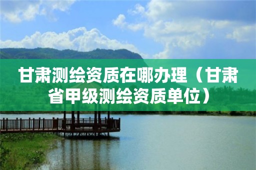 甘肅測(cè)繪資質(zhì)在哪辦理（甘肅省甲級(jí)測(cè)繪資質(zhì)單位）