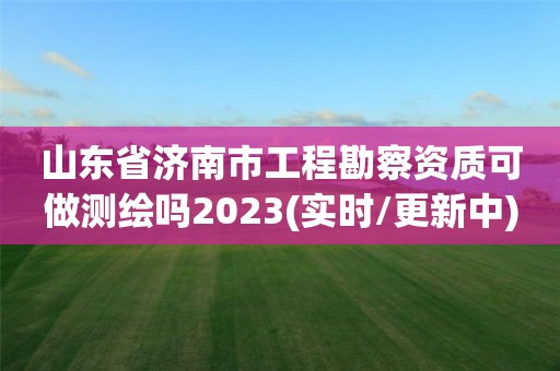 山東省濟南市工程勘察資質可做測繪嗎2023(實時/更新中)