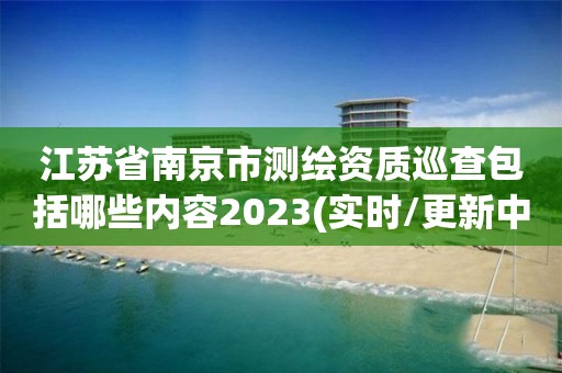 江蘇省南京市測繪資質巡查包括哪些內容2023(實時/更新中)