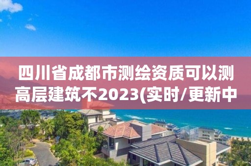 四川省成都市測繪資質可以測高層建筑不2023(實時/更新中)