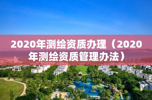 2020年測(cè)繪資質(zhì)辦理（2020年測(cè)繪資質(zhì)管理辦法）