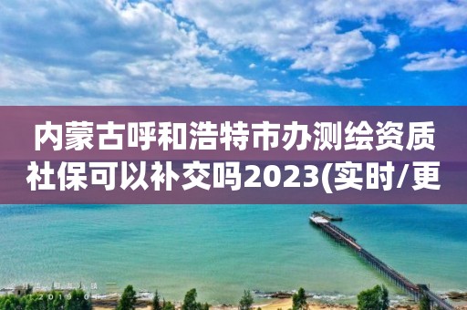 內蒙古呼和浩特市辦測繪資質社?？梢匝a交嗎2023(實時/更新中)