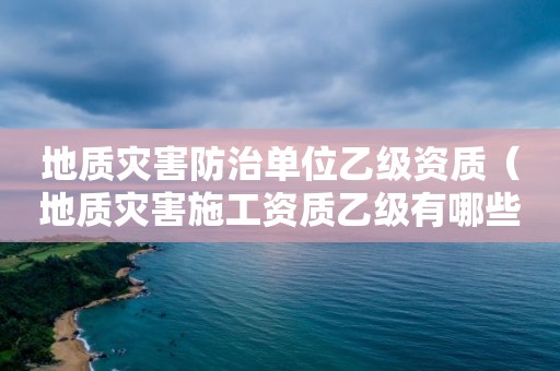 地質災害防治單位乙級資質（地質災害施工資質乙級有哪些單位）