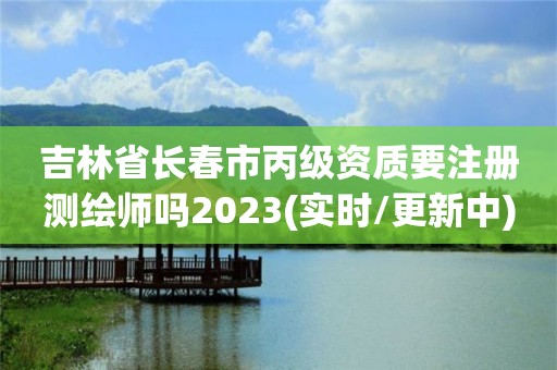 吉林省長春市丙級資質(zhì)要注冊測繪師嗎2023(實時/更新中)