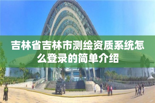 吉林省吉林市測繪資質系統怎么登錄的簡單介紹