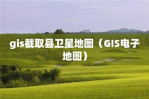 gis截取縣衛(wèi)星地圖（GIS電子地圖）