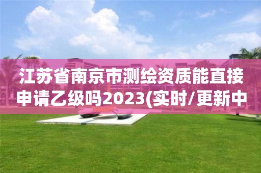 江蘇省南京市測(cè)繪資質(zhì)能直接申請(qǐng)乙級(jí)嗎2023(實(shí)時(shí)/更新中)