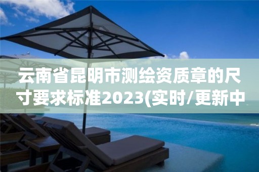 云南省昆明市測繪資質章的尺寸要求標準2023(實時/更新中)