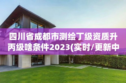 四川省成都市測繪丁級資質升丙級啥條件2023(實時/更新中)