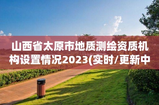 山西省太原市地質測繪資質機構設置情況2023(實時/更新中)