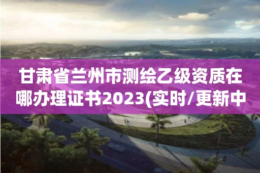 甘肅省蘭州市測繪乙級資質在哪辦理證書2023(實時/更新中)