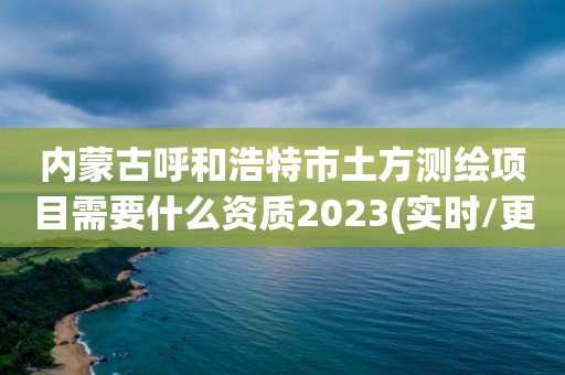 內蒙古呼和浩特市土方測繪項目需要什么資質2023(實時/更新中)