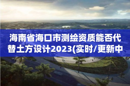 海南省海口市測繪資質能否代替土方設計2023(實時/更新中)