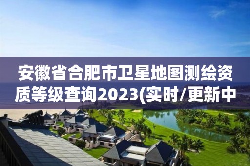 安徽省合肥市衛星地圖測繪資質等級查詢2023(實時/更新中)