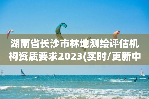 湖南省長沙市林地測繪評估機構資質要求2023(實時/更新中)