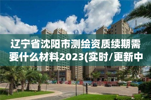 遼寧省沈陽市測繪資質(zhì)續(xù)期需要什么材料2023(實時/更新中)