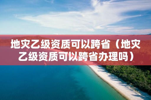 地災(zāi)乙級資質(zhì)可以跨?。ǖ貫?zāi)乙級資質(zhì)可以跨省辦理嗎）