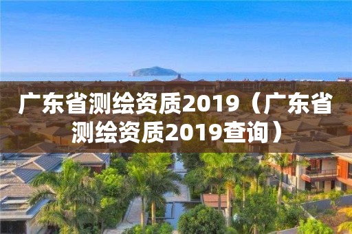 廣東省測繪資質2019（廣東省測繪資質2019查詢）