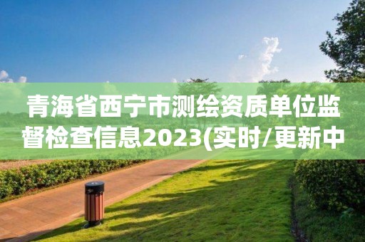 青海省西寧市測(cè)繪資質(zhì)單位監(jiān)督檢查信息2023(實(shí)時(shí)/更新中)