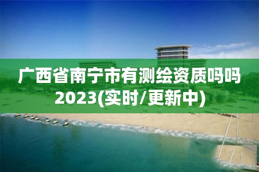 廣西省南寧市有測繪資質嗎嗎2023(實時/更新中)