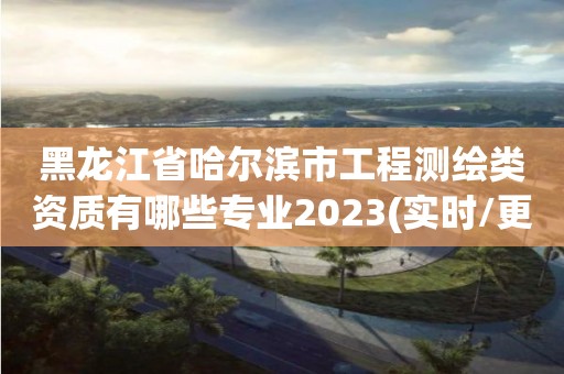 黑龍江省哈爾濱市工程測(cè)繪類資質(zhì)有哪些專業(yè)2023(實(shí)時(shí)/更新中)