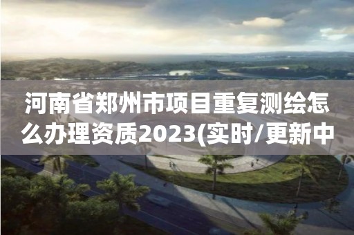 河南省鄭州市項(xiàng)目重復(fù)測繪怎么辦理資質(zhì)2023(實(shí)時(shí)/更新中)