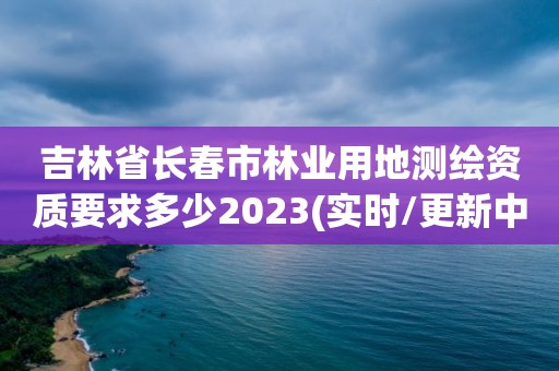 吉林省長春市林業用地測繪資質要求多少2023(實時/更新中)