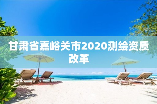 甘肅省嘉峪關市2020測繪資質改革