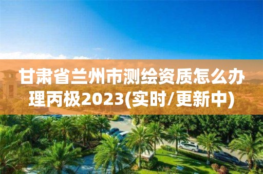 甘肅省蘭州市測繪資質(zhì)怎么辦理丙極2023(實時/更新中)