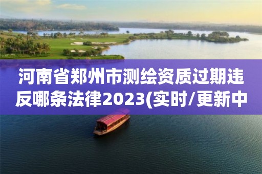 河南省鄭州市測繪資質(zhì)過期違反哪條法律2023(實時/更新中)