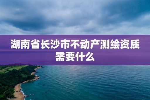 湖南省長(zhǎng)沙市不動(dòng)產(chǎn)測(cè)繪資質(zhì)需要什么