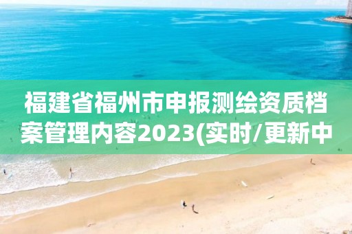 福建省福州市申報測繪資質(zhì)檔案管理內(nèi)容2023(實時/更新中)