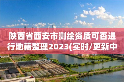 陜西省西安市測繪資質可否進行地籍整理2023(實時/更新中)