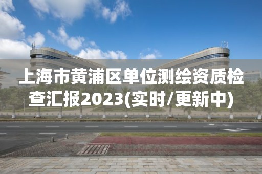 上海市黃浦區(qū)單位測繪資質(zhì)檢查匯報(bào)2023(實(shí)時(shí)/更新中)