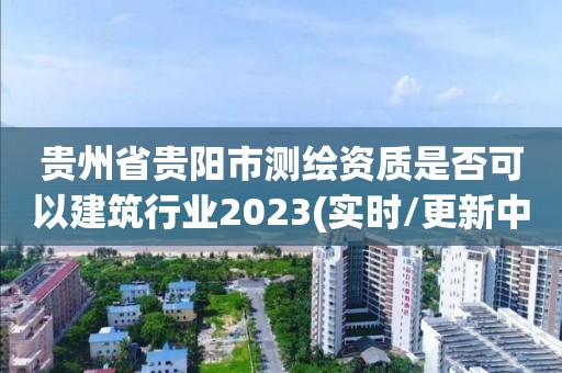 貴州省貴陽市測繪資質(zhì)是否可以建筑行業(yè)2023(實時/更新中)