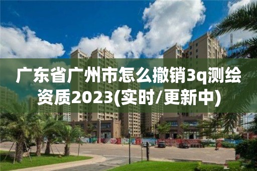 廣東省廣州市怎么撤銷3q測繪資質2023(實時/更新中)