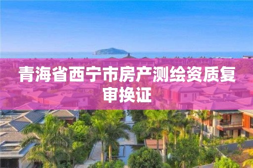 青海省西寧市房產(chǎn)測繪資質(zhì)復(fù)審換證