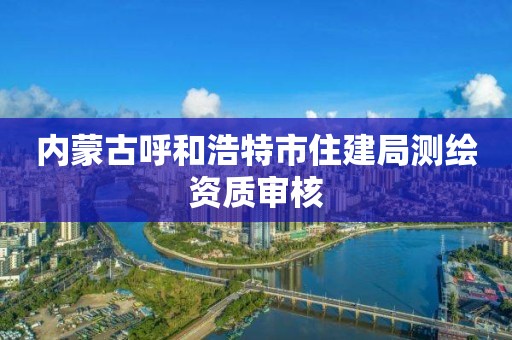 內(nèi)蒙古呼和浩特市住建局測繪資質(zhì)審核