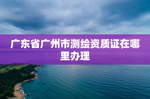 廣東省廣州市測繪資質證在哪里辦理