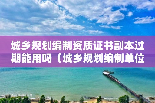 城鄉規劃編制資質證書副本過期能用嗎（城鄉規劃編制單位資質證書有效期）