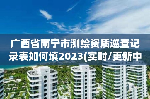 廣西省南寧市測繪資質(zhì)巡查記錄表如何填2023(實(shí)時(shí)/更新中)