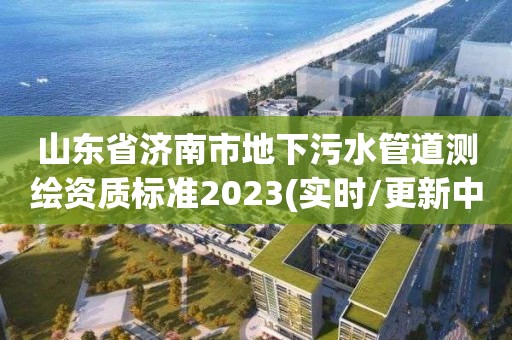 山東省濟(jì)南市地下污水管道測(cè)繪資質(zhì)標(biāo)準(zhǔn)2023(實(shí)時(shí)/更新中)