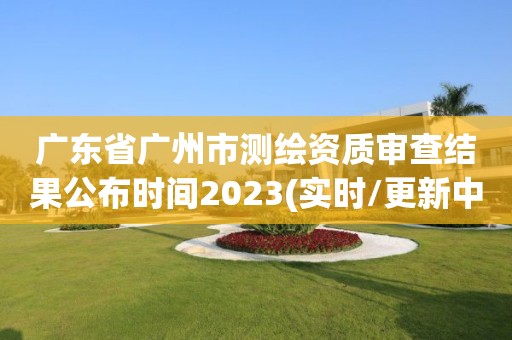 廣東省廣州市測繪資質(zhì)審查結(jié)果公布時間2023(實時/更新中)