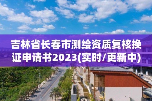 吉林省長春市測繪資質復核換證申請書2023(實時/更新中)