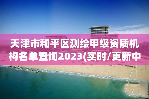 天津市和平區測繪甲級資質機構名單查詢2023(實時/更新中)