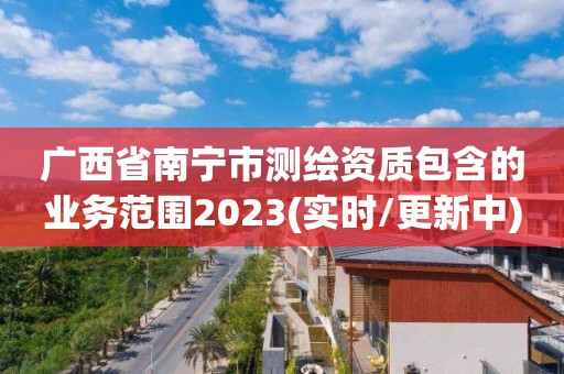 廣西省南寧市測(cè)繪資質(zhì)包含的業(yè)務(wù)范圍2023(實(shí)時(shí)/更新中)