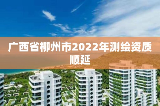 廣西省柳州市2022年測繪資質順延