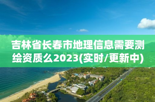 吉林省長春市地理信息需要測繪資質(zhì)么2023(實時/更新中)